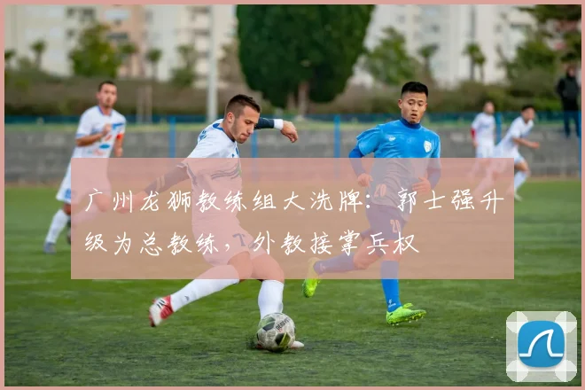 广州龙狮教练组大洗牌：郭士强升级为总教练，外教接掌兵权