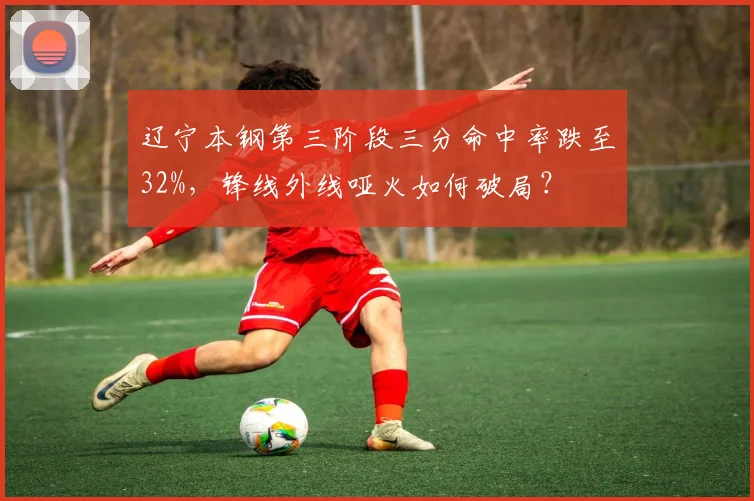 辽宁本钢第三阶段三分命中率跌至32%，锋线外线哑火如何破局？
