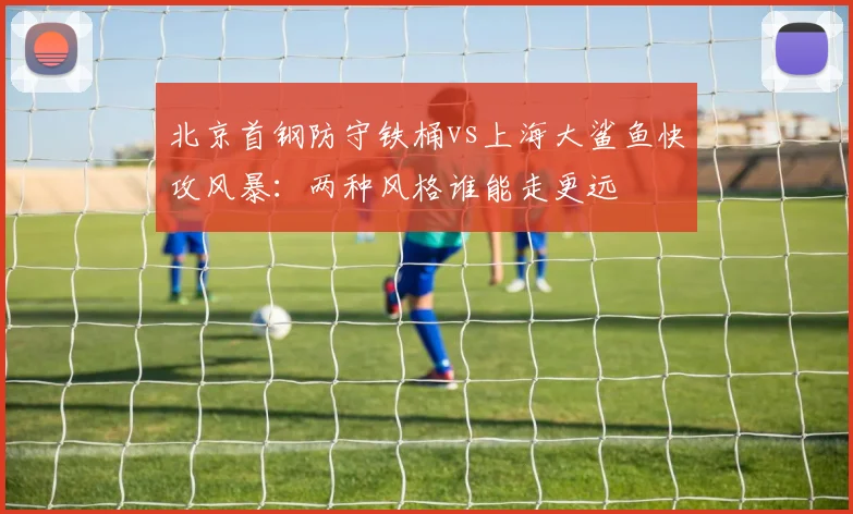 北京首钢防守铁桶vs上海大鲨鱼快攻风暴：两种风格谁能走更远