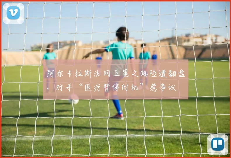 阿尔卡拉斯法网卫冕之路险遭翻盘,对手“医疗暂停时机”惹争议
