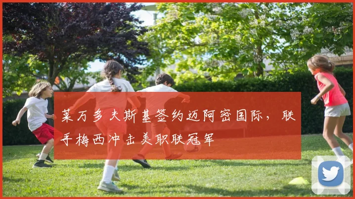 莱万多夫斯基签约迈阿密国际，联手梅西冲击美职联冠军