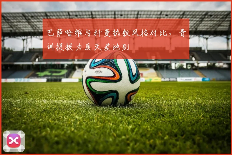 巴萨哈维与科曼执教风格对比,青训提拔力度天差地别