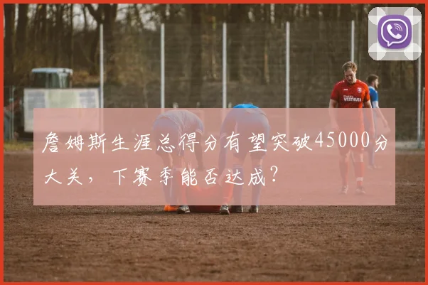 詹姆斯生涯总得分有望突破45000分大关，下赛季能否达成？